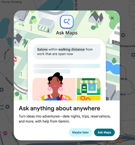 Shows a Google AI "Ask Maps" interstitial that pops up on hitting maps.google.com

"Salons within walking distance from work that are open now"

Ask anything about anywhere

Turn ideas into adventures--date nights, trips, reservations, and more, with help from Gemini.