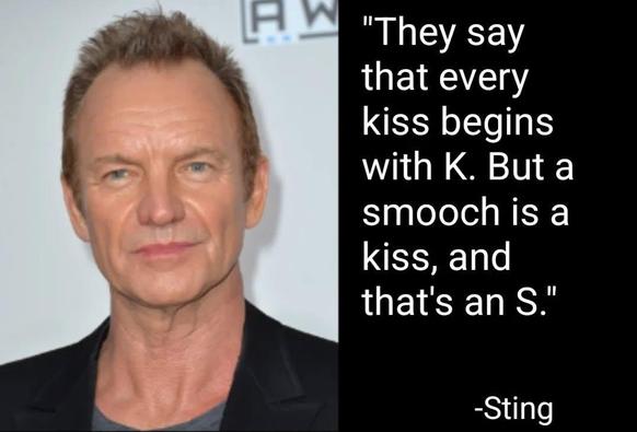 "They say that every kiss begins with K. But a smooch is a kiss, and that's an S."
-Sting
