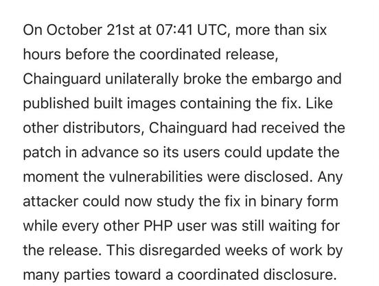 On October 21st at 07:41 UTC, more than six hours before the coordinated release, Chainguard unilaterally broke the embargo and published built images containing the fix. Like other distributors, Chainguard had received the patch in advance so its users could update the moment the vulnerabilities were disclosed. Any attacker could now study the fix in binary form while every other PHP user was still waiting for the release. This disregarded weeks of work by many parties toward a coordinated disclosure.