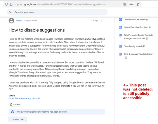 mcc111 [post NOT removed]:

How to disable suggestions?

Hello, as of this morning when I use Google Translate, instead of translating what I type it tries to auto complete various sentences it could translate. Then when it shows the translation, it always also shows a suggestion for something else I could have translated. Utterly ridiculous, I translate a sentence I see in the world, why would I want to translate some other sentence. I looked through the settings and cannot find a way to disable. I need a way to disable. Give us a way to disable.

I want to disable because this is unnecessary UI noise. But more than that I believe "AI" is evil and that it makes the world worse. I am inexpressibly angry that Google seems to have reacted to me refusing to use their AI by making the AI mandatory in an app I depend on (Google Translate). Every character i type now gets an instant AI suggestion. They want to rewrite my words and replace them with AI words.

I don't use products with "AI". I already fully stopped using Google Search because the Gemini AI cannot be disabled, and I will stop using Google Translate if you will not let me turn your AI OFF.