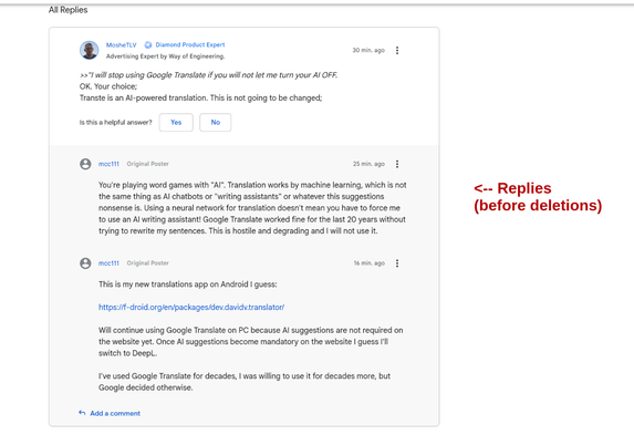 MosheTLV
"Diamond Product Expert" [Post not deleted]:

>>"I will stop using Google Translate if you will not let me turn your AI OFF.
OK. Your choice;
Transte is an AI-powered translation. This is not going to be changed;

mcc111
[ Post WAS deleted]

You're playing word games with "AI". Translation works by machine learning, which is not the same thing as AI chatbots or "writing assistants" or whatever this suggestions nonsense is. Using a neural network for translation doesn't mean you have to force me to use an AI writing assistant! Google Translate worked fine for the last 20 years without trying to rewrite my sentences. This is hostile and degrading and I will not use it.

mcc111
[Post WAS deleted]

This is my new translations app on Android I guess:

https://f-droid.org/en/packages/dev.davidv.translator/

Will continue using Google Translate on PC because AI suggestions are not required on the website yet. Once AI suggestions become mandatory on the website I guess I'll switch to DeepL.

I've used Google Translate for decades, I was willing to use it for decades more, but Google decided otherwise.